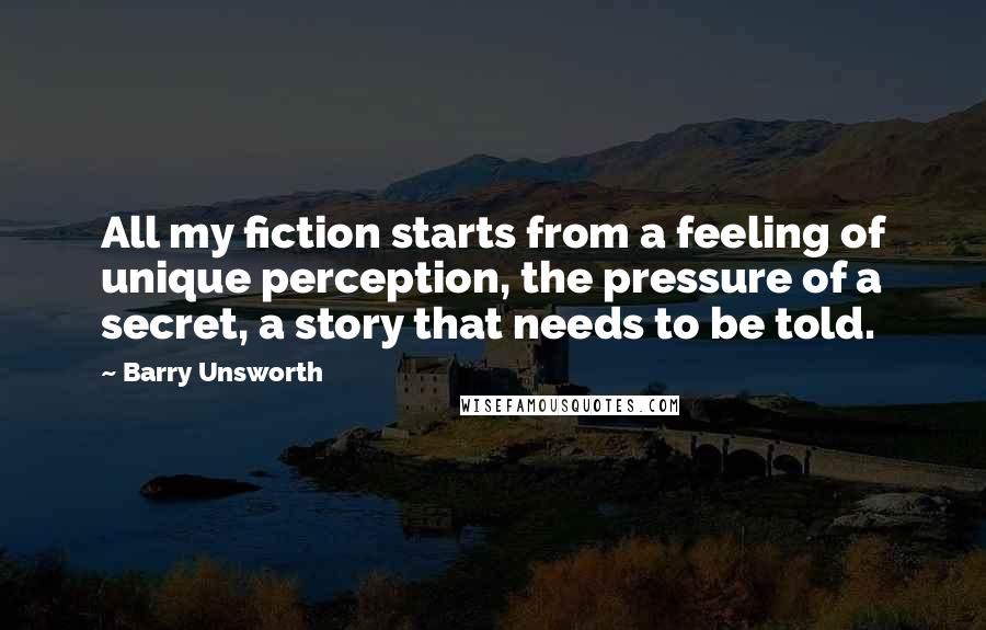 Barry Unsworth Quotes: All my fiction starts from a feeling of unique perception, the pressure of a secret, a story that needs to be told.