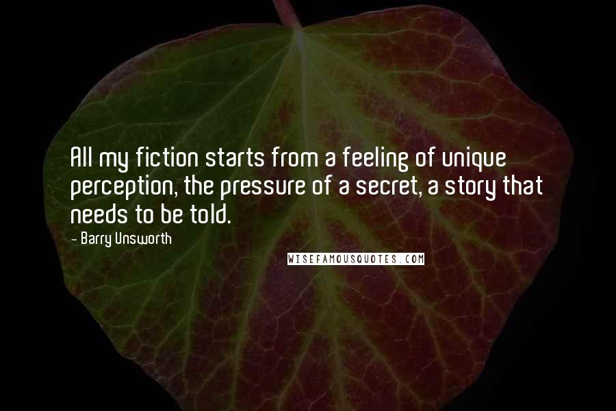 Barry Unsworth Quotes: All my fiction starts from a feeling of unique perception, the pressure of a secret, a story that needs to be told.