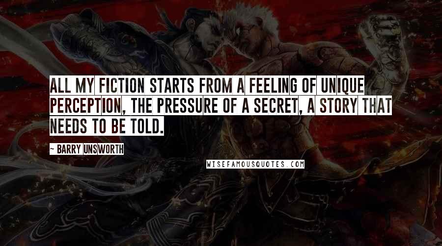 Barry Unsworth Quotes: All my fiction starts from a feeling of unique perception, the pressure of a secret, a story that needs to be told.