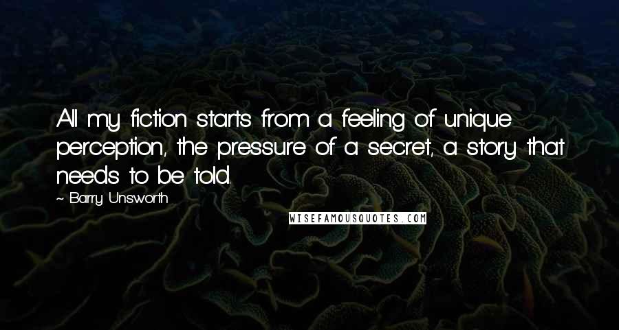 Barry Unsworth Quotes: All my fiction starts from a feeling of unique perception, the pressure of a secret, a story that needs to be told.