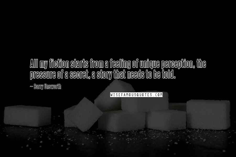 Barry Unsworth Quotes: All my fiction starts from a feeling of unique perception, the pressure of a secret, a story that needs to be told.