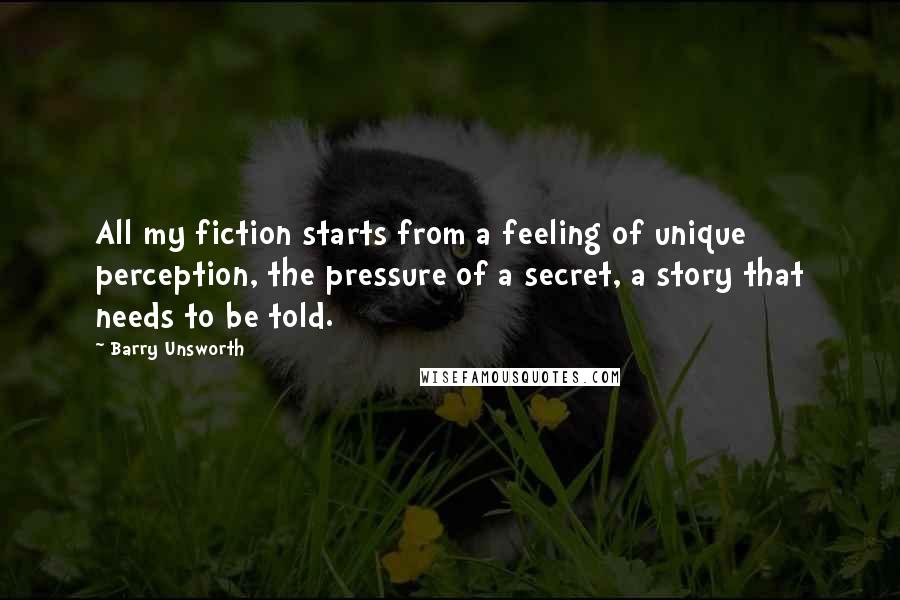 Barry Unsworth Quotes: All my fiction starts from a feeling of unique perception, the pressure of a secret, a story that needs to be told.