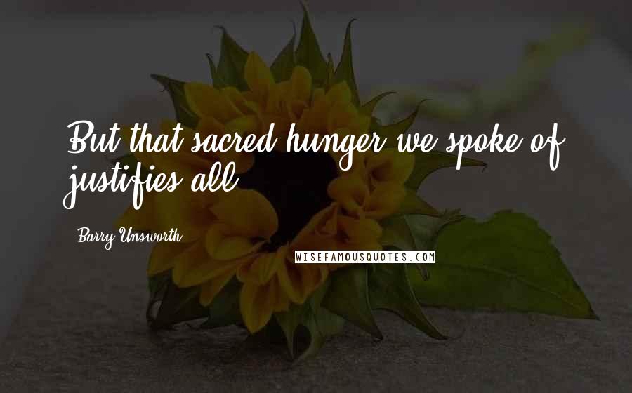 Barry Unsworth Quotes: But that sacred hunger we spoke of justifies all.