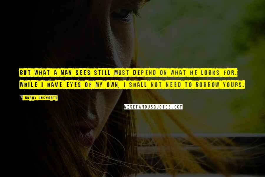 Barry Unsworth Quotes: But what a man sees still must depend on what he looks for. While I have eyes of my own, I shall not need to borrow yours.