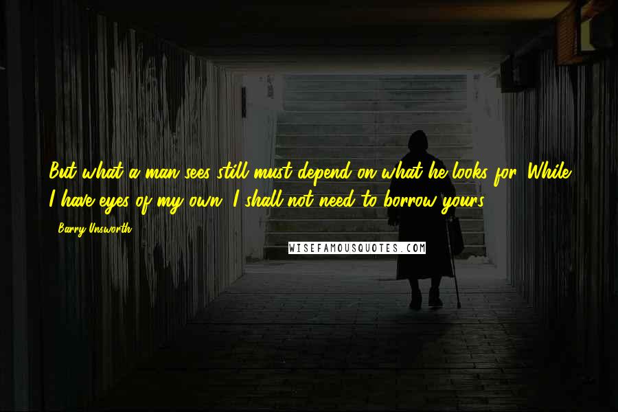 Barry Unsworth Quotes: But what a man sees still must depend on what he looks for. While I have eyes of my own, I shall not need to borrow yours.