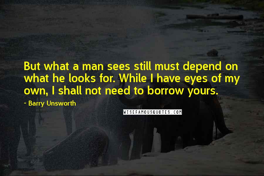 Barry Unsworth Quotes: But what a man sees still must depend on what he looks for. While I have eyes of my own, I shall not need to borrow yours.