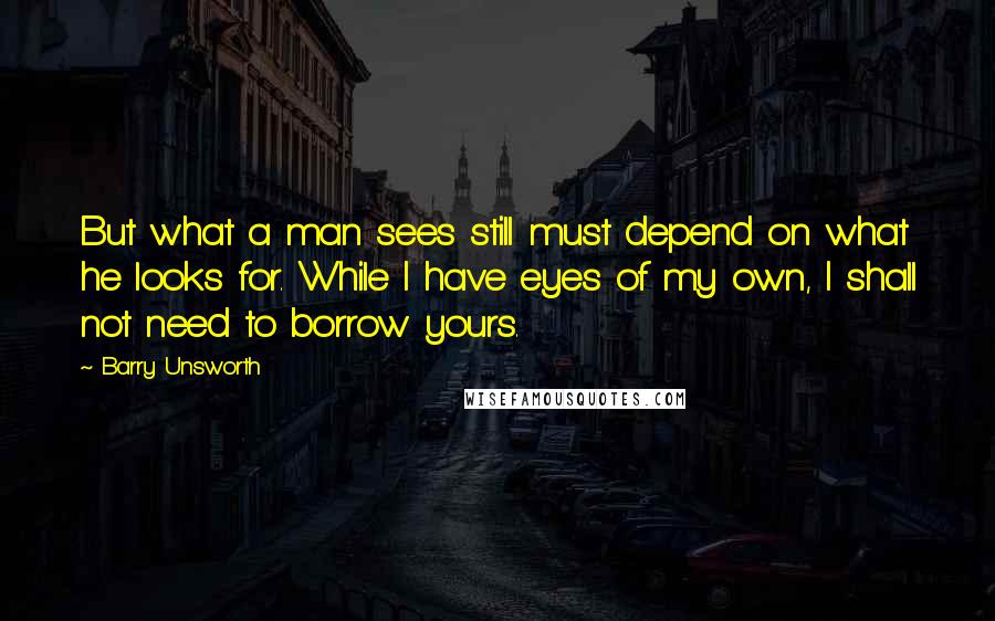 Barry Unsworth Quotes: But what a man sees still must depend on what he looks for. While I have eyes of my own, I shall not need to borrow yours.