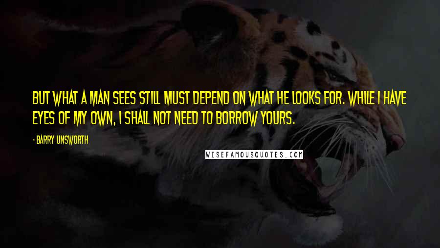 Barry Unsworth Quotes: But what a man sees still must depend on what he looks for. While I have eyes of my own, I shall not need to borrow yours.