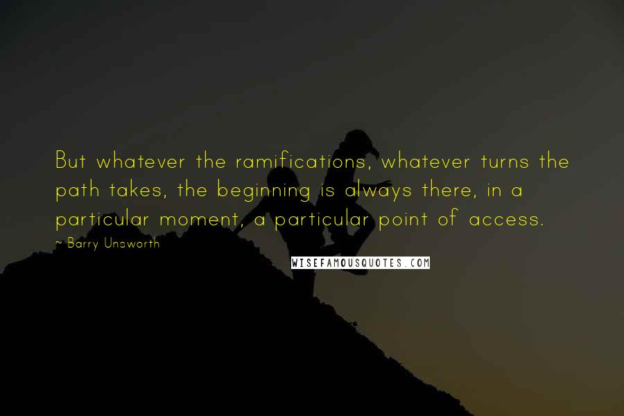 Barry Unsworth Quotes: But whatever the ramifications, whatever turns the path takes, the beginning is always there, in a particular moment, a particular point of access.