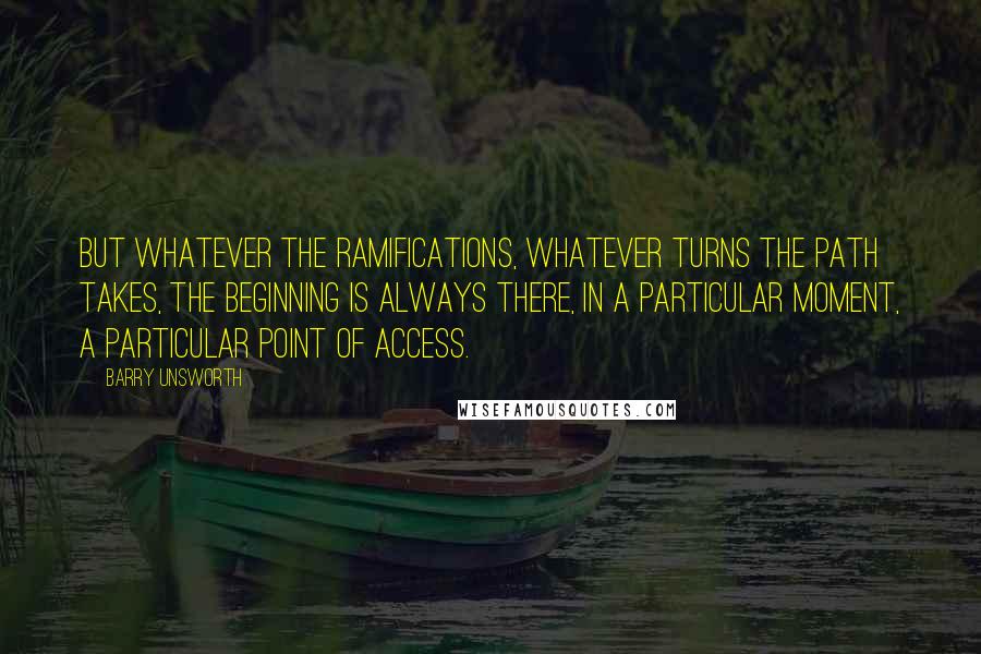 Barry Unsworth Quotes: But whatever the ramifications, whatever turns the path takes, the beginning is always there, in a particular moment, a particular point of access.