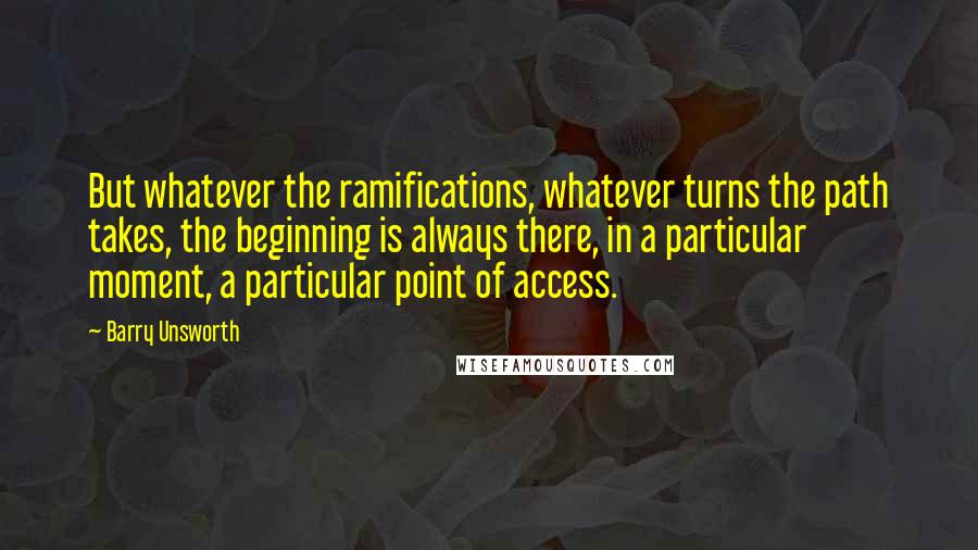 Barry Unsworth Quotes: But whatever the ramifications, whatever turns the path takes, the beginning is always there, in a particular moment, a particular point of access.