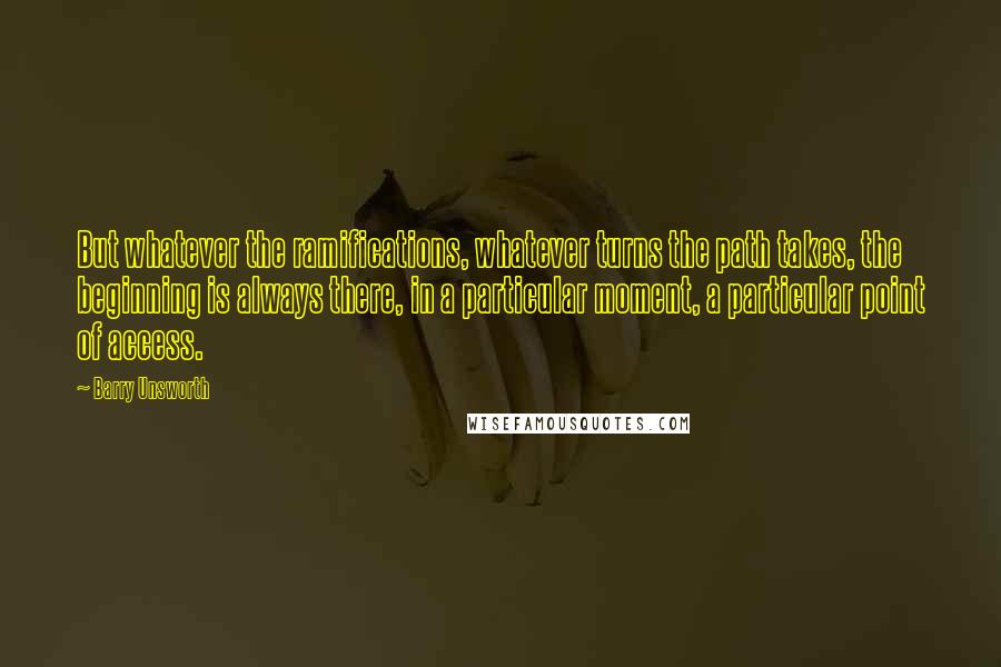 Barry Unsworth Quotes: But whatever the ramifications, whatever turns the path takes, the beginning is always there, in a particular moment, a particular point of access.