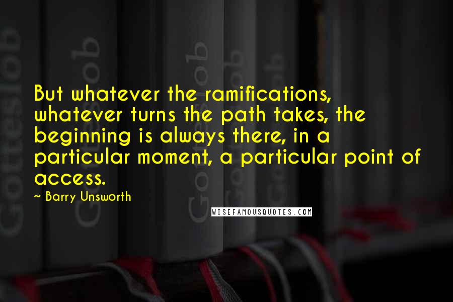 Barry Unsworth Quotes: But whatever the ramifications, whatever turns the path takes, the beginning is always there, in a particular moment, a particular point of access.