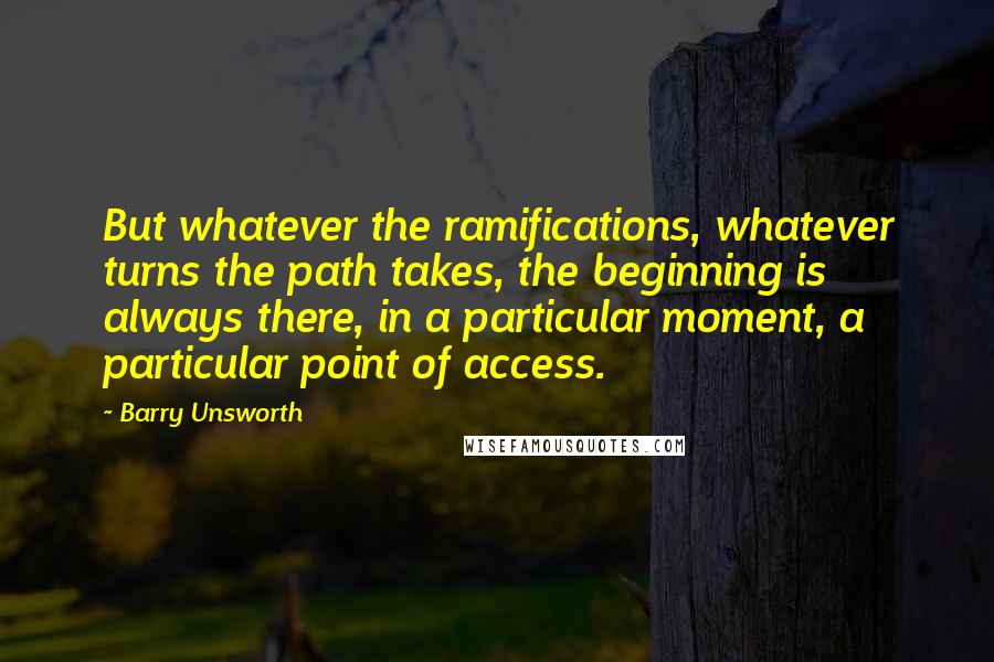 Barry Unsworth Quotes: But whatever the ramifications, whatever turns the path takes, the beginning is always there, in a particular moment, a particular point of access.