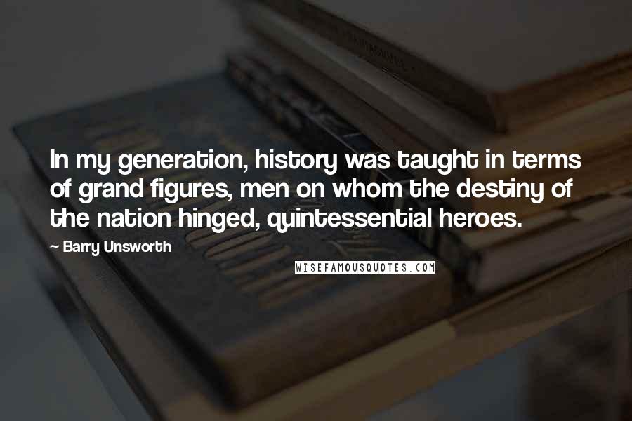 Barry Unsworth Quotes: In my generation, history was taught in terms of grand figures, men on whom the destiny of the nation hinged, quintessential heroes.