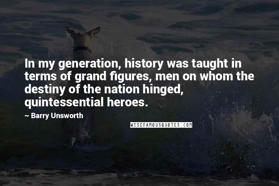 Barry Unsworth Quotes: In my generation, history was taught in terms of grand figures, men on whom the destiny of the nation hinged, quintessential heroes.