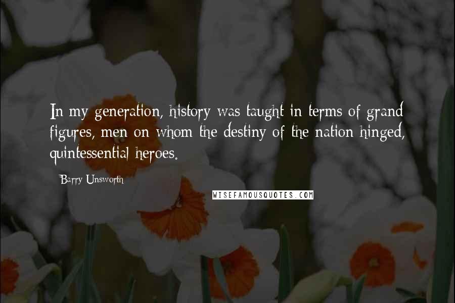 Barry Unsworth Quotes: In my generation, history was taught in terms of grand figures, men on whom the destiny of the nation hinged, quintessential heroes.