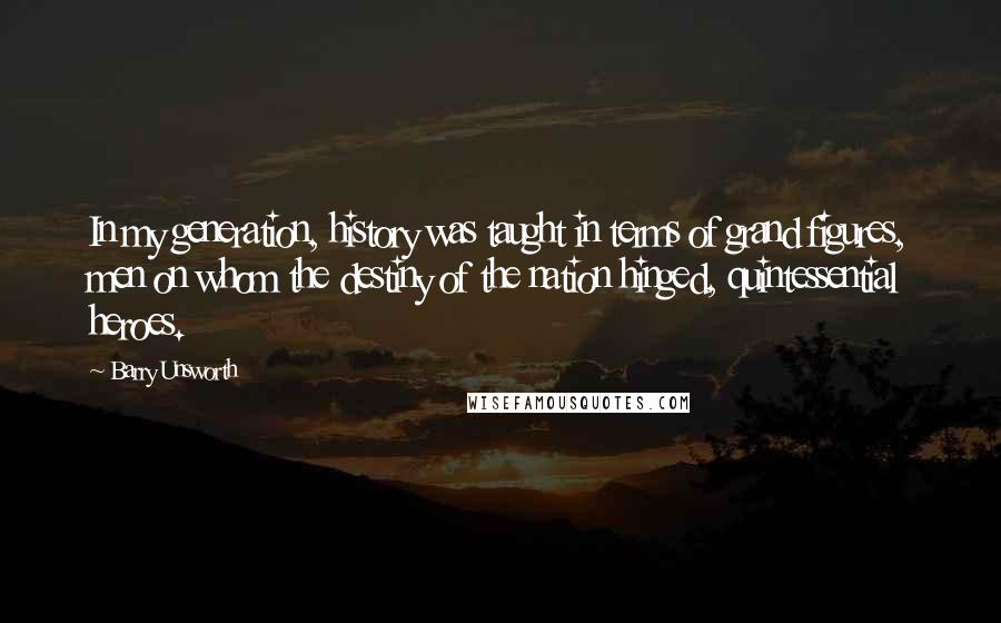 Barry Unsworth Quotes: In my generation, history was taught in terms of grand figures, men on whom the destiny of the nation hinged, quintessential heroes.