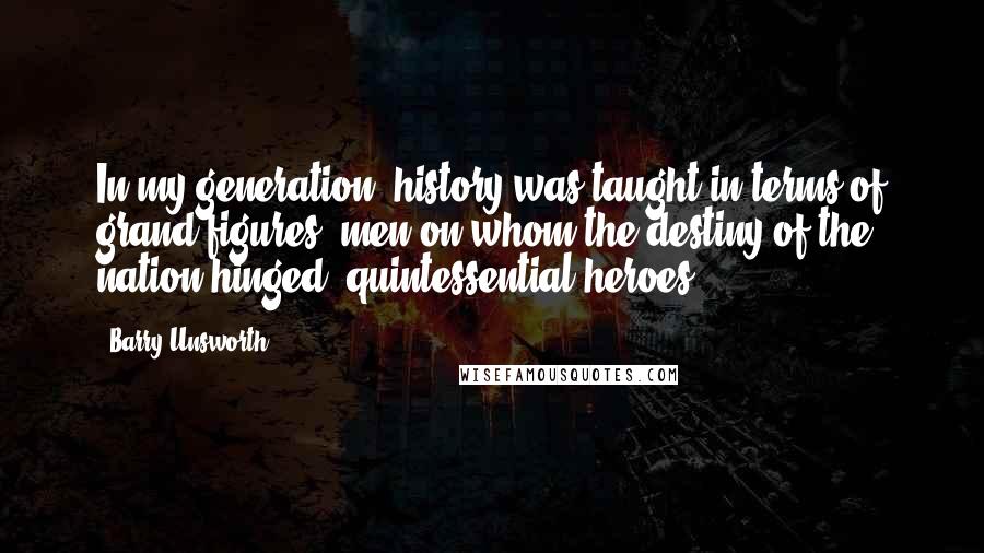 Barry Unsworth Quotes: In my generation, history was taught in terms of grand figures, men on whom the destiny of the nation hinged, quintessential heroes.