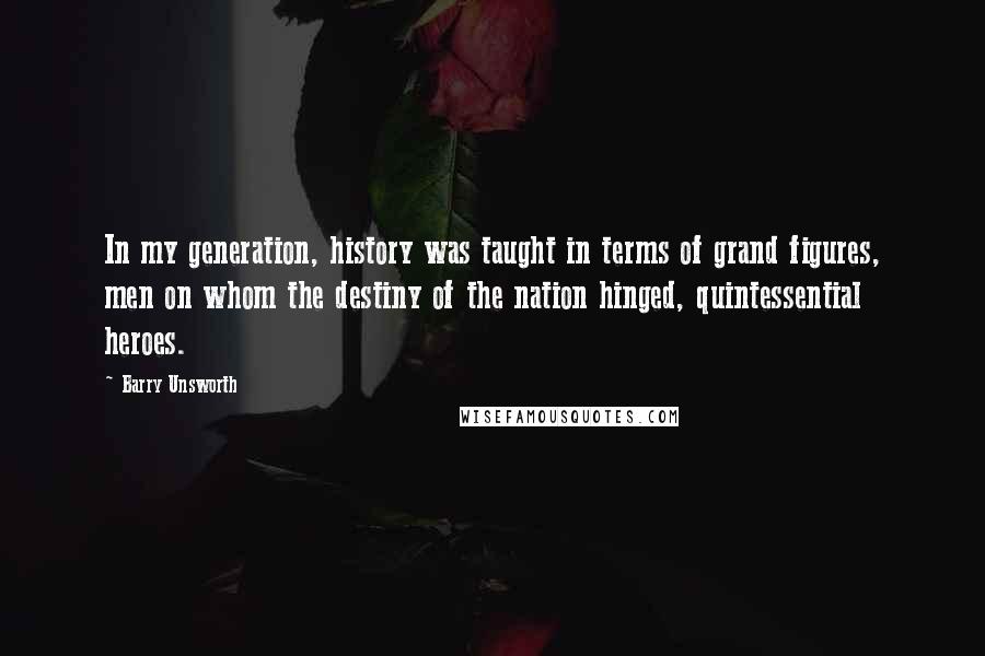 Barry Unsworth Quotes: In my generation, history was taught in terms of grand figures, men on whom the destiny of the nation hinged, quintessential heroes.