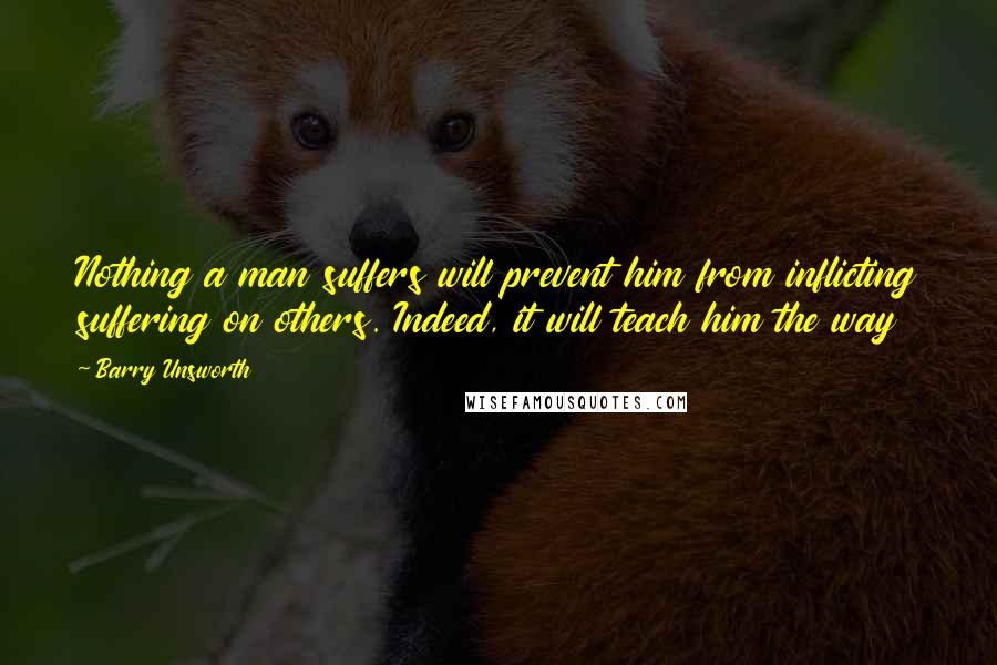 Barry Unsworth Quotes: Nothing a man suffers will prevent him from inflicting suffering on others. Indeed, it will teach him the way