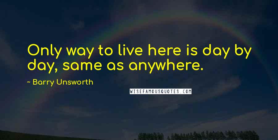 Barry Unsworth Quotes: Only way to live here is day by day, same as anywhere.