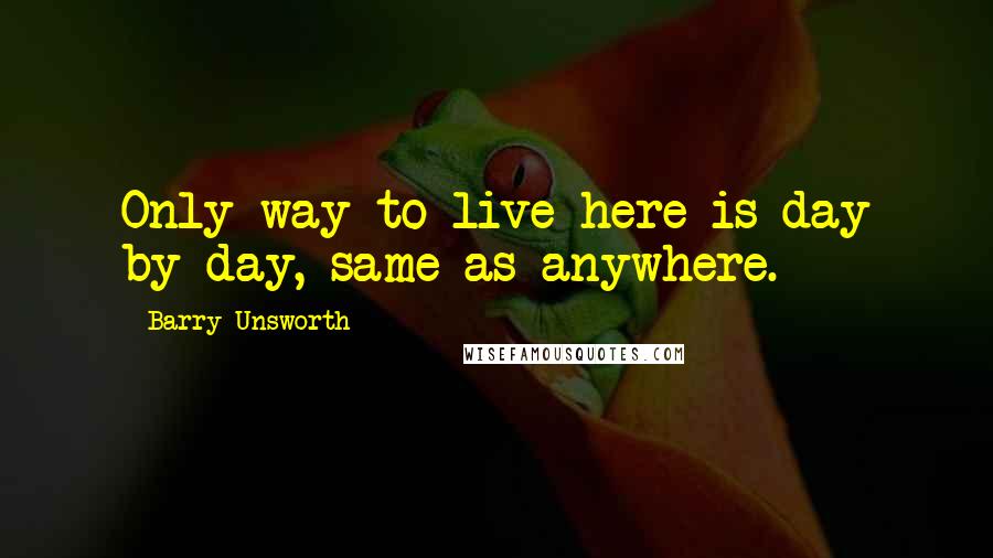 Barry Unsworth Quotes: Only way to live here is day by day, same as anywhere.