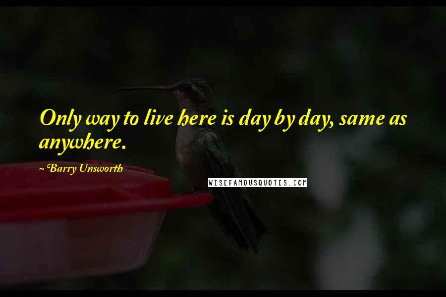 Barry Unsworth Quotes: Only way to live here is day by day, same as anywhere.