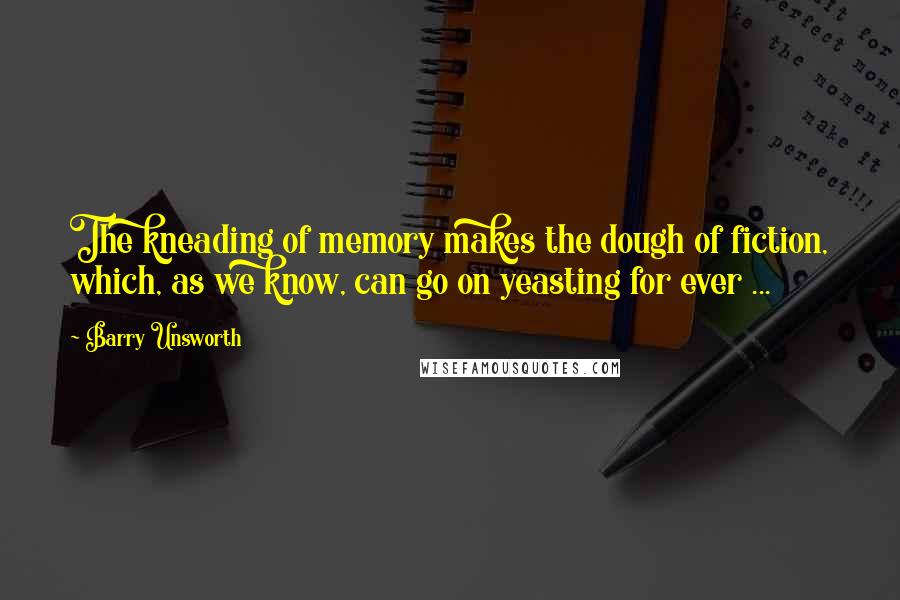Barry Unsworth Quotes: The kneading of memory makes the dough of fiction, which, as we know, can go on yeasting for ever ...