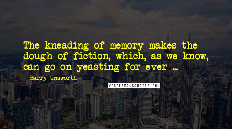 Barry Unsworth Quotes: The kneading of memory makes the dough of fiction, which, as we know, can go on yeasting for ever ...