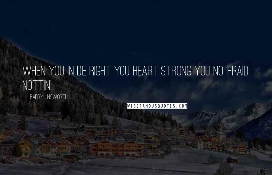 Barry Unsworth Quotes: When you in de right you heart strong you no 'fraid nottin'.