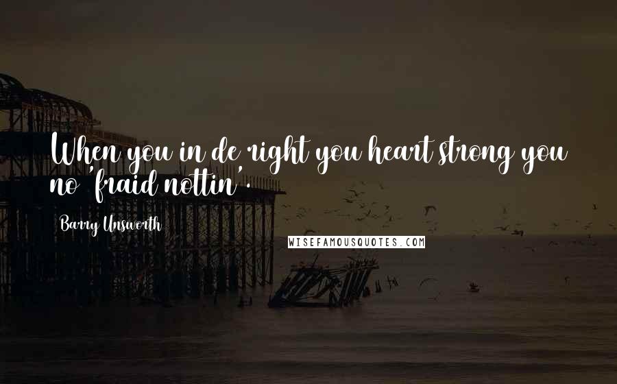 Barry Unsworth Quotes: When you in de right you heart strong you no 'fraid nottin'.