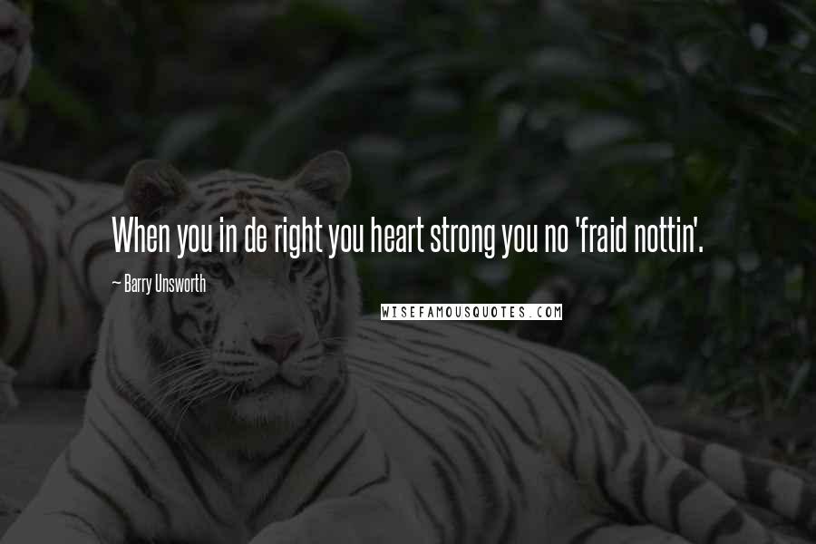 Barry Unsworth Quotes: When you in de right you heart strong you no 'fraid nottin'.