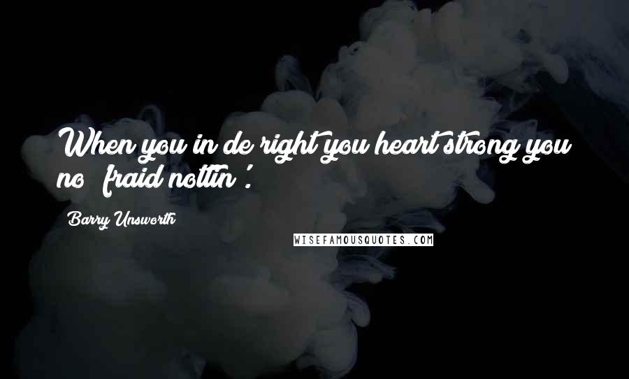 Barry Unsworth Quotes: When you in de right you heart strong you no 'fraid nottin'.