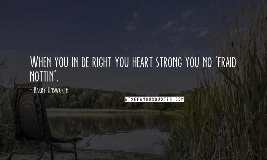 Barry Unsworth Quotes: When you in de right you heart strong you no 'fraid nottin'.