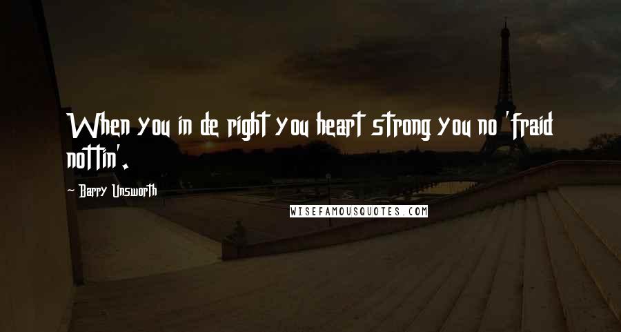 Barry Unsworth Quotes: When you in de right you heart strong you no 'fraid nottin'.