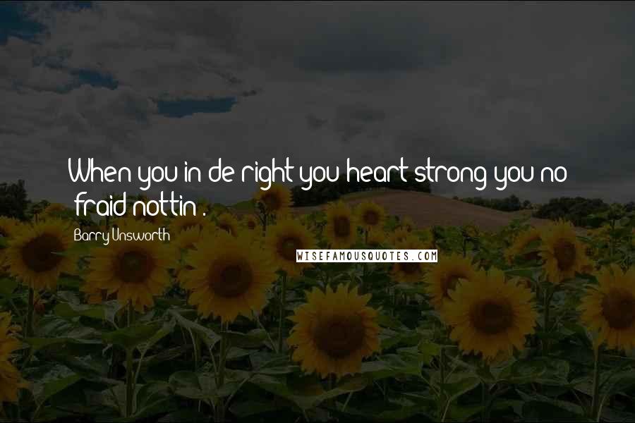 Barry Unsworth Quotes: When you in de right you heart strong you no 'fraid nottin'.