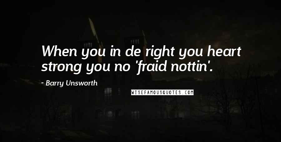 Barry Unsworth Quotes: When you in de right you heart strong you no 'fraid nottin'.