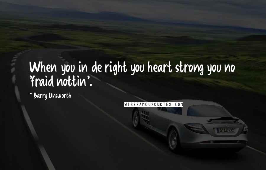 Barry Unsworth Quotes: When you in de right you heart strong you no 'fraid nottin'.