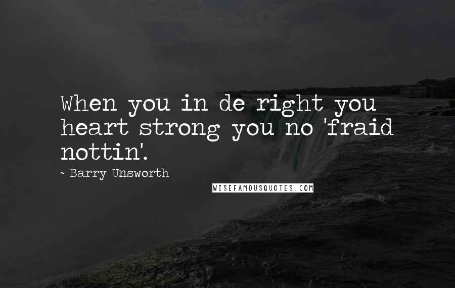 Barry Unsworth Quotes: When you in de right you heart strong you no 'fraid nottin'.