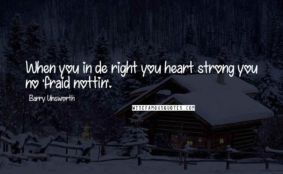 Barry Unsworth Quotes: When you in de right you heart strong you no 'fraid nottin'.