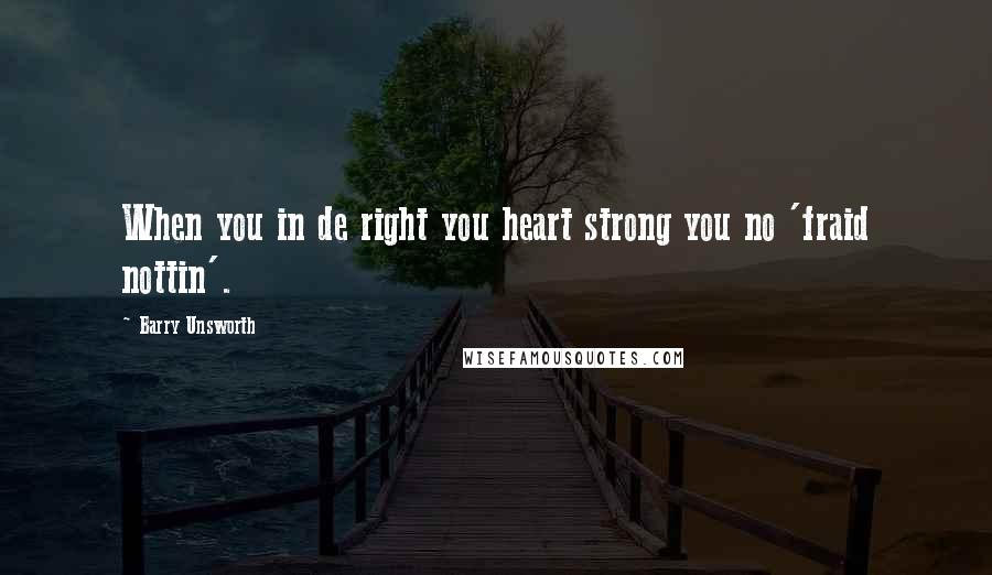 Barry Unsworth Quotes: When you in de right you heart strong you no 'fraid nottin'.