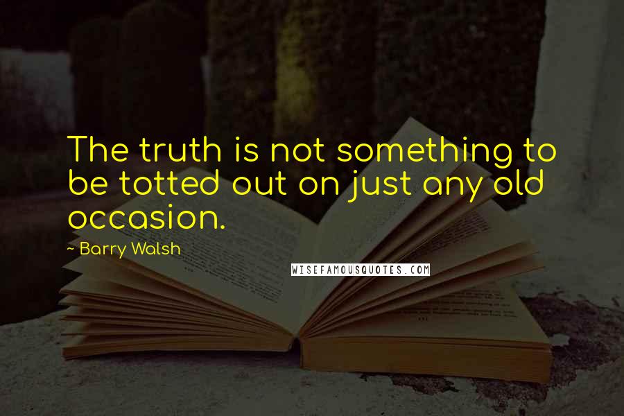 Barry Walsh Quotes: The truth is not something to be totted out on just any old occasion.