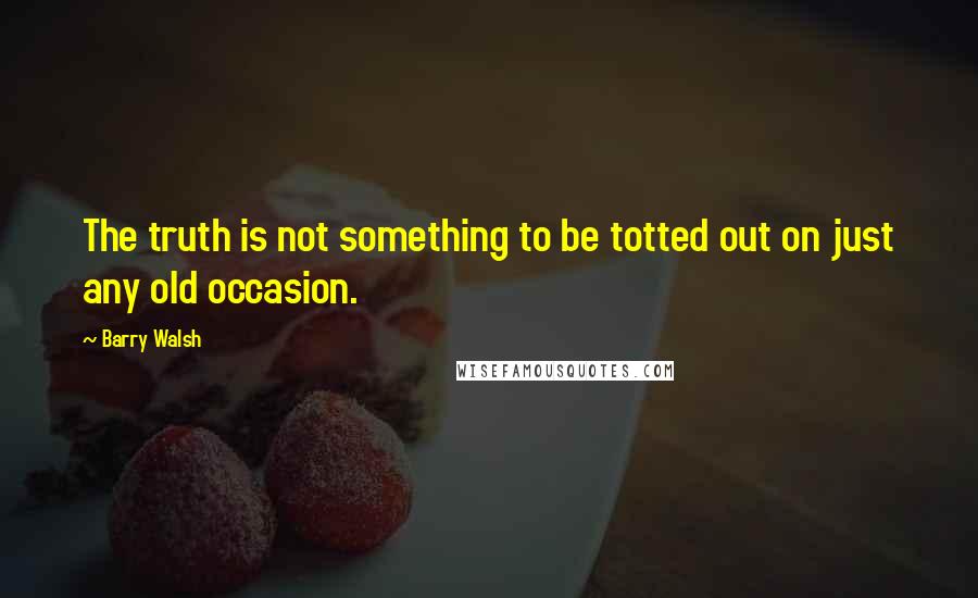 Barry Walsh Quotes: The truth is not something to be totted out on just any old occasion.