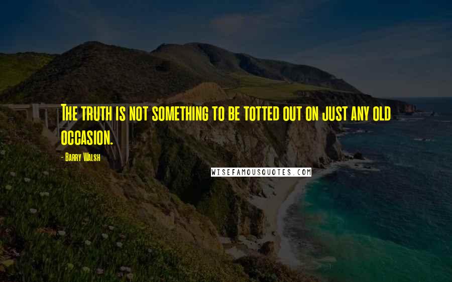 Barry Walsh Quotes: The truth is not something to be totted out on just any old occasion.
