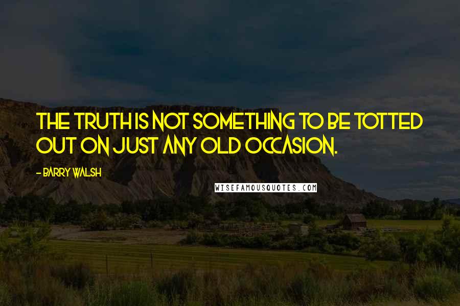 Barry Walsh Quotes: The truth is not something to be totted out on just any old occasion.