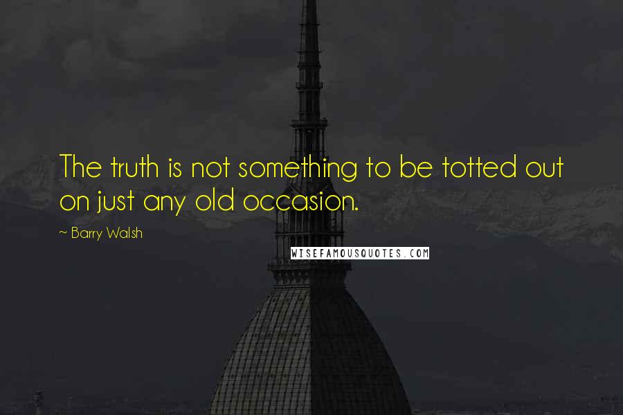 Barry Walsh Quotes: The truth is not something to be totted out on just any old occasion.