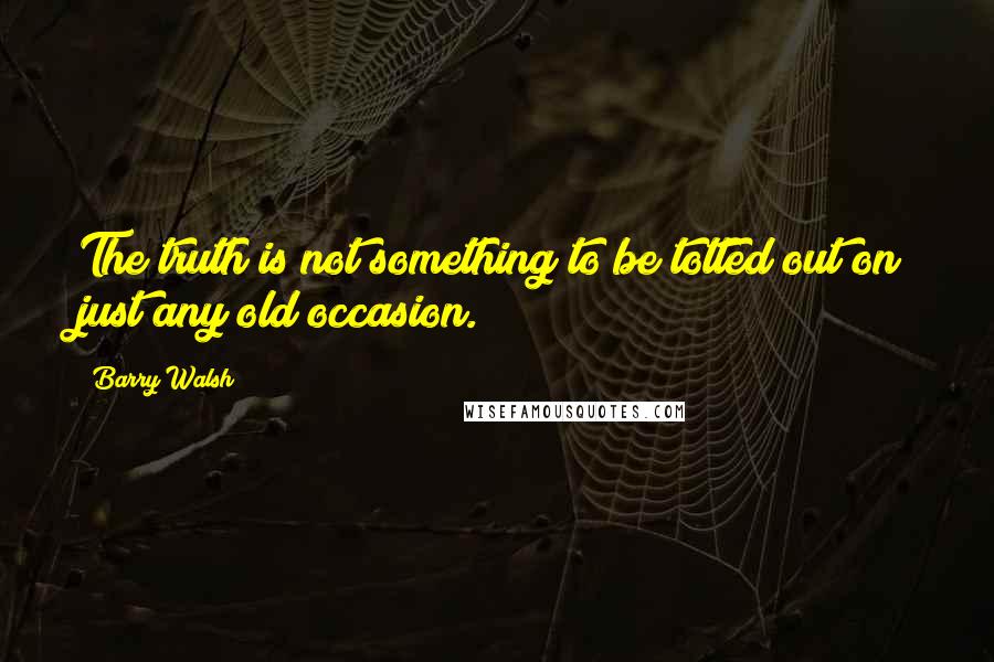 Barry Walsh Quotes: The truth is not something to be totted out on just any old occasion.