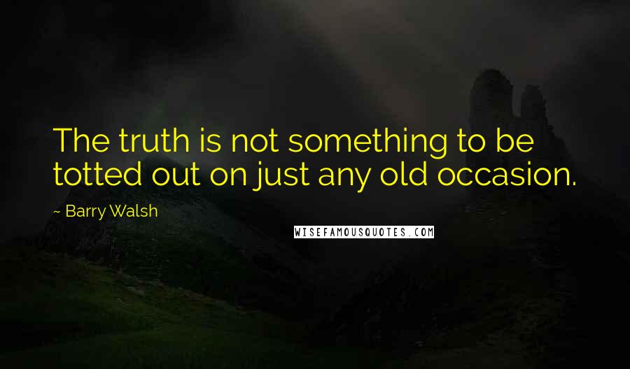 Barry Walsh Quotes: The truth is not something to be totted out on just any old occasion.