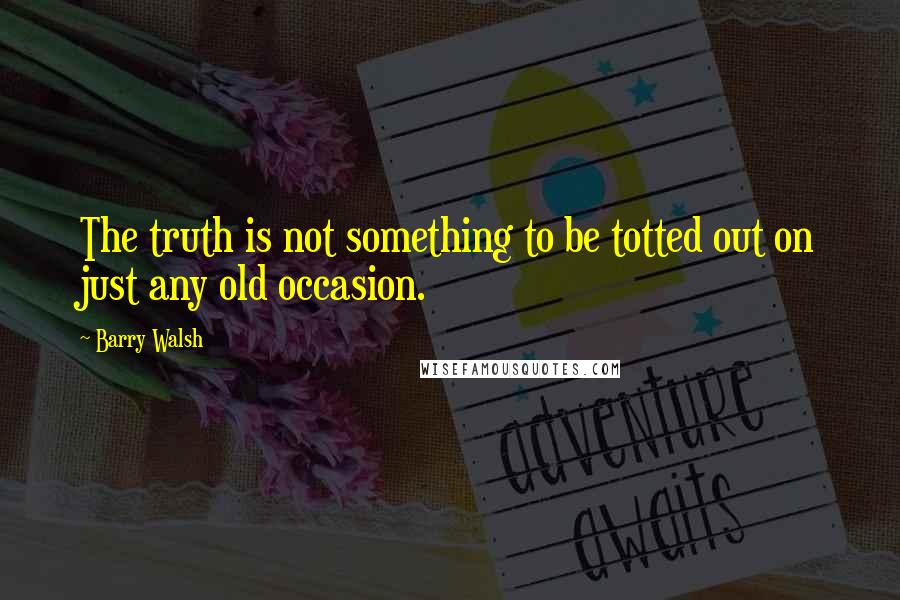 Barry Walsh Quotes: The truth is not something to be totted out on just any old occasion.